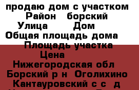 продаю дом с участком › Район ­ борский › Улица ­ - › Дом ­ - › Общая площадь дома ­ 135 › Площадь участка ­ 1 200 › Цена ­ 4 000 000 - Нижегородская обл., Борский р-н, Оголихино (Кантауровский с/с) д. Недвижимость » Дома, коттеджи, дачи продажа   